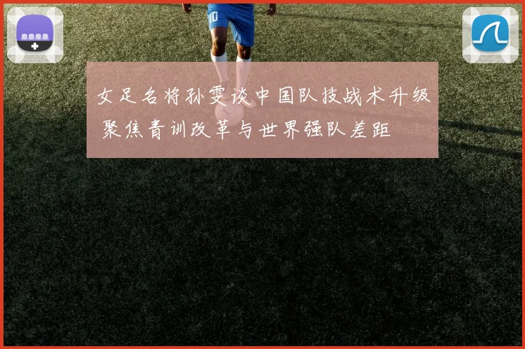 女足名将孙雯谈中国队技战术升级 聚焦青训改革与世界强队差距