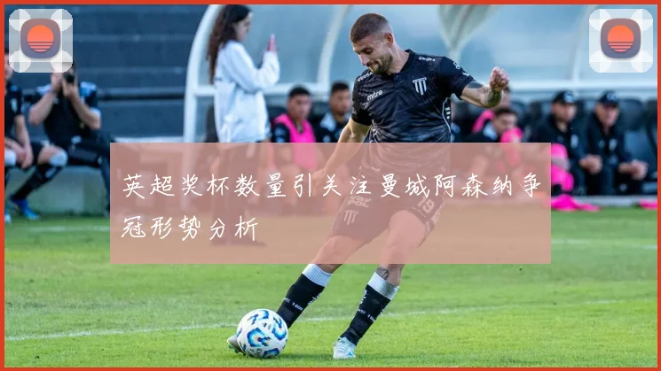 英超奖杯数量引关注曼城阿森纳争冠形势分析