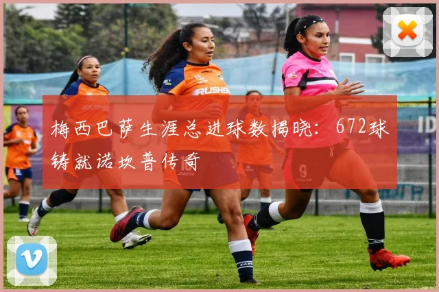 梅西巴萨生涯总进球数揭晓:672球铸就诺坎普传奇