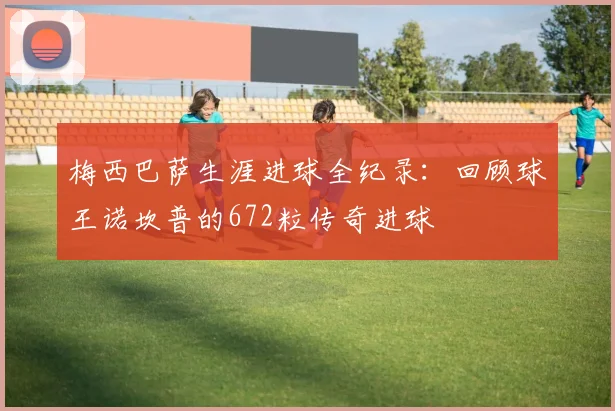 梅西巴萨生涯进球全纪录:回顾球王诺坎普的672粒传奇进球