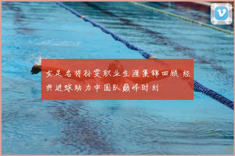 女足名将孙雯职业生涯集锦回顾 经典进球助力中国队巅峰时刻