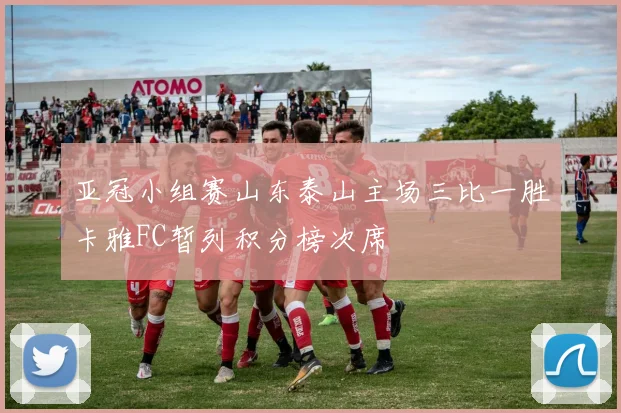 亚冠小组赛山东泰山主场三比一胜卡雅FC暂列积分榜次席