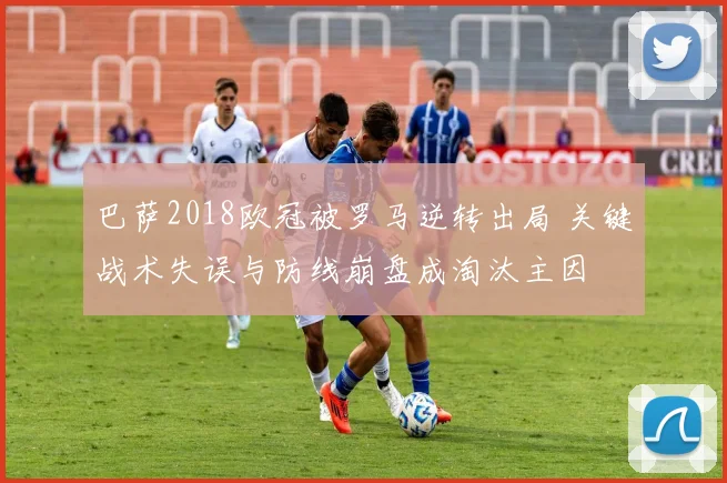 巴萨2018欧冠被罗马逆转出局 关键战术失误与防线崩盘成淘汰主因