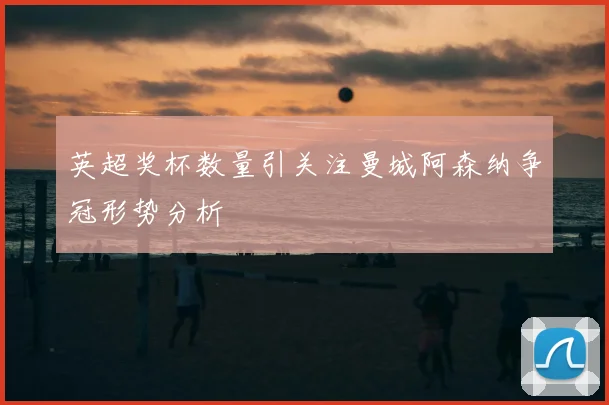 英超奖杯数量引关注曼城阿森纳争冠形势分析