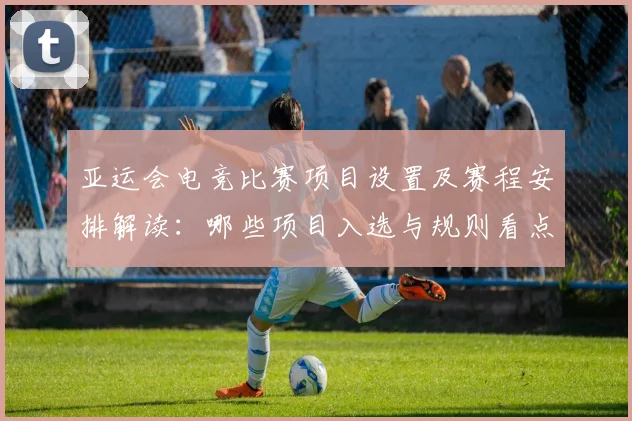 亚运会电竞比赛项目设置及赛程安排解读:哪些项目入选与规则看点